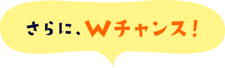 さらに、Wチャンス!