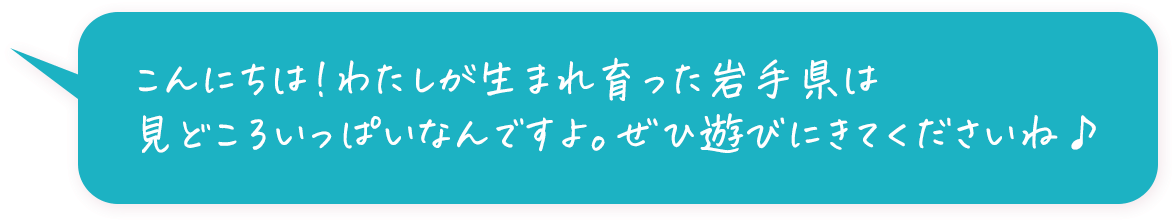 わたしが生まれ育った岩手県は見どころいっぱいなんですよ。ぜひ遊びにきてくださいね♪