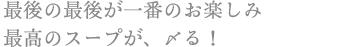 最後の最後が一番のお楽しみ
最高のスープが、〆る!
