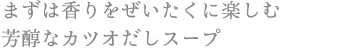 まずは香りをぜいたくに楽しむ 芳醇なカツオだしスープ