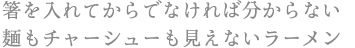 箸を入れてからでなければ分からない 麺もチャーシューも見えないラーメン
