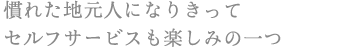 慣れた地元人になりきって
セルフサービスも楽しみの一つ