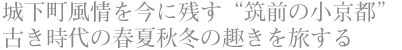 城下町風情を今に残す“筑前の小京都” 古き時代の春夏秋冬の趣きを旅する