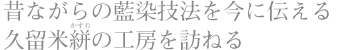 昔ながらの藍染技法を今に伝える 久留米絣（かすり）の工房を訪ねる