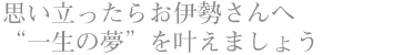 思い立ったらお伊勢さんへ “一生の夢”を叶えましょう