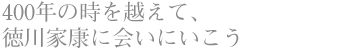 400年の時を越えて、 徳川家康に会いにいこう