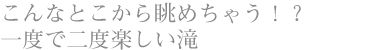 こんなとこから眺めちゃう！？ 一度で二度楽しい滝