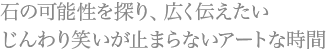 石の可能性を探り、広く伝えたい じんわり笑いが止まらないアートな時間