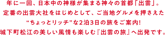 年に一回、日本中の神様が集まる神々の首都「出雲」。定番の出雲大社をはじめとして、ご当地グルメを押さえた“ちょっとリッチ”な2泊3日の旅をご案内！城下町松江の美しい風情も楽しむ『出雲の旅』へ出発です。