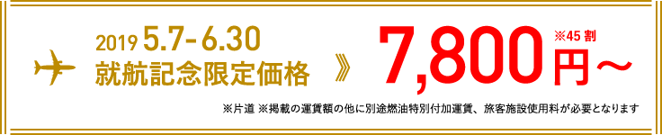 2019 5.7-6.30 就航記念限定価格 7,800円〜 ※45割(※片道 ※掲載の運賃額の他に別途燃油特別付加運賃、旅客施設使用料が必要となります)