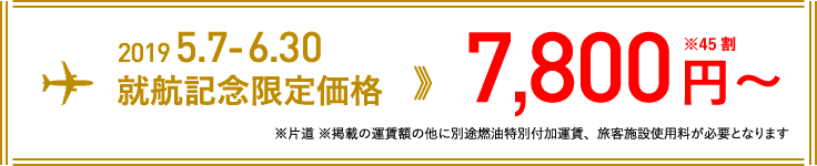 2019 5.7-6.30 就航記念限定価格 7,800円〜 ※45割(※片道 ※掲載の運賃額の他に別途燃油特別付加運賃、旅客施設使用料が必要となります)