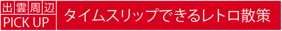 出雲周辺PICK UP　タイムスリップできるレトロ散策